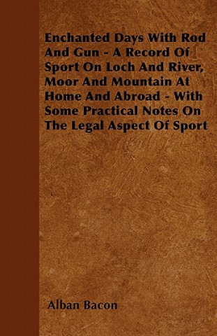 Enchanted Days With Rod And Gun - A Record Of Sport On Loch And River, Moor And Mountain At Home And Abroad - With Some Practical Notes On The Legal A