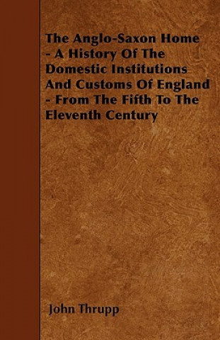 The Anglo-Saxon Home - A History Of The Domestic Institutions And Customs Of England - From The Fifth To The Eleventh Century