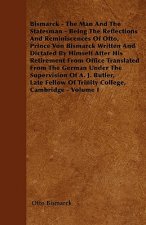 Bismarck - The Man And The Statesman - Being The Reflections And Reminiscences Of Otto, Prince Von Bismarck Written And Dictated By Himself After His