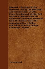 Bismarck - The Man And The Statesman - Being The Reflections And Reminiscences Of Otto, Prince Von Bismarck Written And Dictated By Himself After His