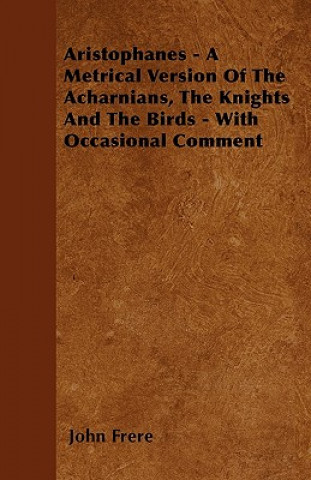 Aristophanes - A Metrical Version Of The Acharnians, The Knights And The Birds - With Occasional Comment