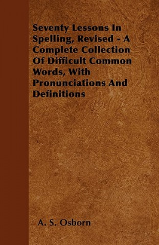 Seventy Lessons In Spelling, Revised - A Complete Collection Of Difficult Common Words, With Pronunciations And Definitions