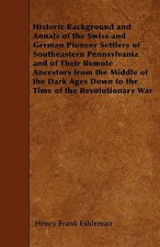Historic Background and Annals of the Swiss and German Pioneer Settlers of Southeastern Pennsylvania and of Their Remote Ancestors from the Middle of