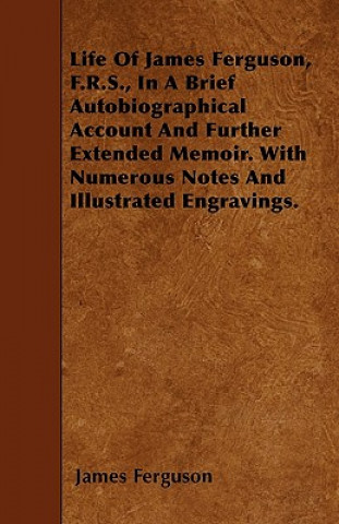Life Of James Ferguson, F.R.S., In A Brief Autobiographical Account And Further Extended Memoir. With Numerous Notes And Illustrated Engravings.
