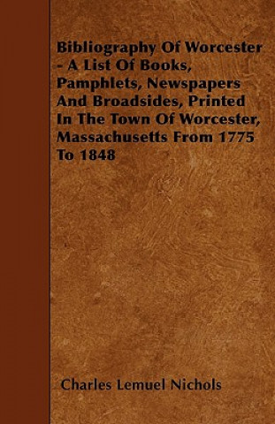 Bibliography Of Worcester - A List Of Books, Pamphlets, Newspapers And Broadsides, Printed In The Town Of Worcester, Massachusetts From 1775 To 1848