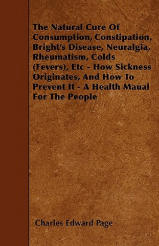 The Natural Cure Of Consumption, Constipation, Bright's Disease, Neuralgia, Rheumatism, Colds (Fevers), Etc - How Sickness Originates, And How To Prev