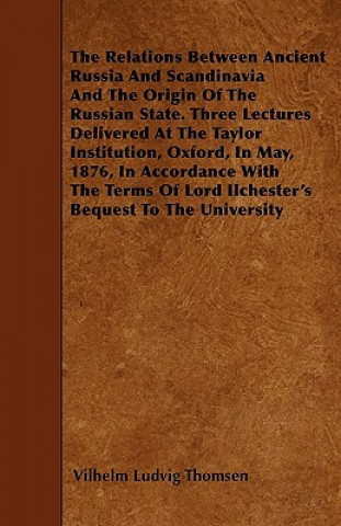 The Relations Between Ancient Russia And Scandinavia And The Origin Of The Russian State. Three Lectures Delivered At The Taylor Institution, Oxford,