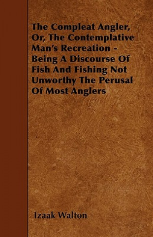 The Compleat Angler, Or, The Contemplative Man's Recreation - Being A Discourse Of Fish And Fishing Not Unworthy The Perusal Of Most Anglers