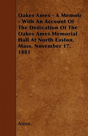 Oakes Ames - A Memoir - With An Account Of The Dedication Of The Oakes Ames Memorial Hall At North Easton, Mass. November 17, 1881