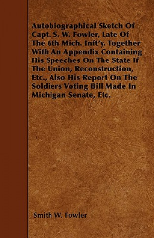 Autobiographical Sketch Of Capt. S. W. Fowler, Late Of The 6th Mich. Inft'y. Together With An Appendix Containing His Speeches On The State If The Uni