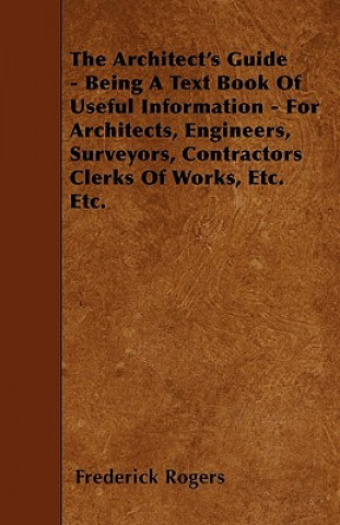 The Architect's Guide - Being A Text Book Of Useful Information - For Architects, Engineers, Surveyors, Contractors Clerks Of Works, Etc. Etc.