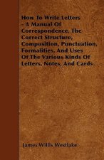 How To Write Letters - A Manual Of Correspondence, The Correct Structure, Composition, Punctuation, Formalities, And Uses Of The Various Kinds Of Lett