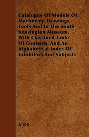Catalogue Of Models Of Machinery, Drawings, Tools And In The South Kensington Museum, With Classified Table Of Contents, And An Alphabetical Index Of