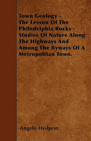 Town Geology - The Lesson Of The Philedelphia Rocks - Studies Of Nature Along The Highways And Among The Byways Of A Metropolitan Town.
