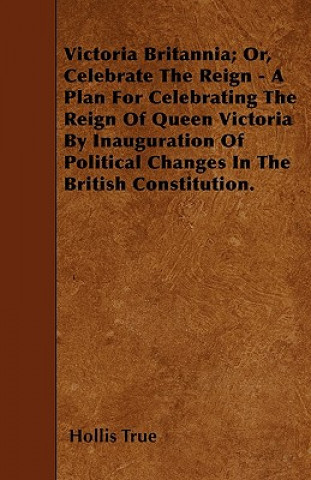 Victoria Britannia; Or, Celebrate The Reign - A Plan For Celebrating The Reign Of Queen Victoria By Inauguration Of Political Changes In The British C