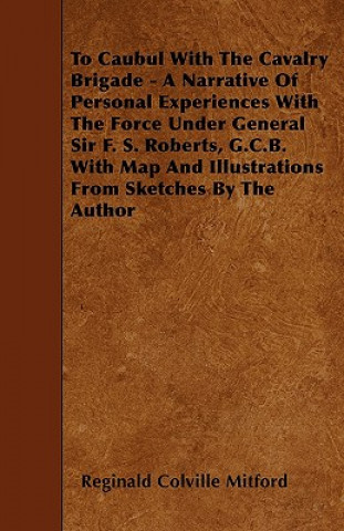 To Caubul With The Cavalry Brigade - A Narrative Of Personal Experiences With The Force Under General Sir F. S. Roberts, G.C.B. With Map And Illustrat