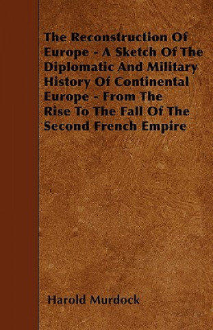 The Reconstruction Of Europe - A Sketch Of The Diplomatic And Military History Of Continental Europe - From The Rise To The Fall Of The Second French