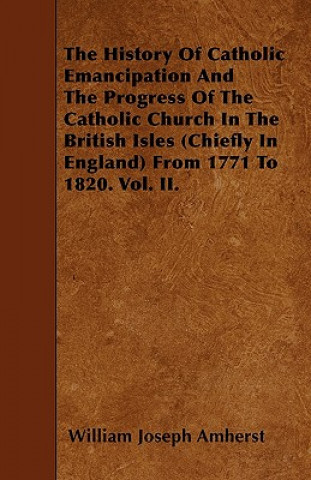 The History Of Catholic Emancipation And The Progress Of The Catholic Church In The British Isles (Chiefly In England) From 1771 To 1820. Vol. II.