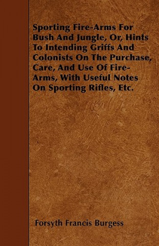 Sporting Fire-Arms For Bush And Jungle, Or, Hints To Intending Griffs And Colonists On The Purchase, Care, And Use Of Fire-Arms, With Useful Notes On