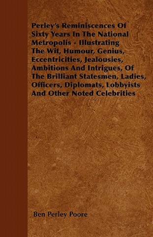 Perley's Reminiscences Of Sixty Years In The National Metropolis - Illustrating The Wit, Humour, Genius, Eccentricities, Jealousies, Ambitions And Int