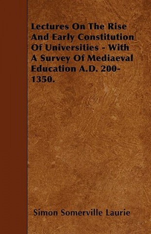 Lectures On The Rise And Early Constitution Of Universities - With A Survey Of Mediaeval Education A.D. 200-1350.