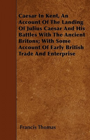 Caesar In Kent, An Account Of The Landing Of Julius Caesar And His Battles With The Ancient Britons; With Some Account Of Early British Trade And Ente