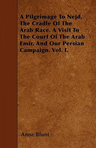 A Pilgrimage To Nejd, The Cradle Of The Arab Race. A Visit To The Court Of The Arab Emir, And Our Persian Campaign. Vol. I.