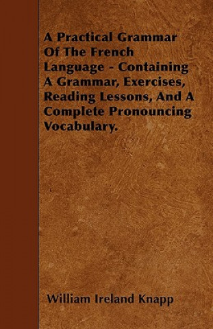 A Practical Grammar Of The French Language - Containing A Grammar, Exercises, Reading Lessons, And A Complete Pronouncing Vocabulary.