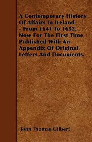 A Contemporary History Of Affairs In Ireland - From 1641 To 1652. Now For The First Time Published With An Appendix Of Original Letters And Documents.