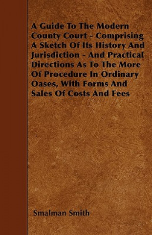 A Guide To The Modern County Court - Comprising A Sketch Of Its History And Jurisdiction - And Practical Directions As To The More Of Procedure In Ord