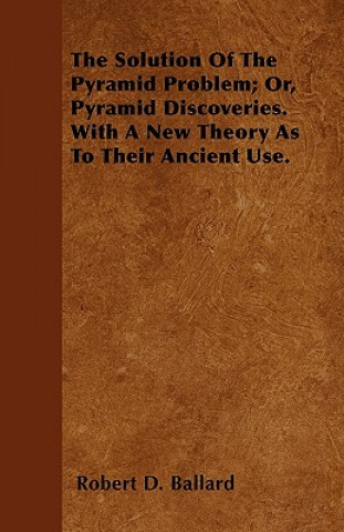 The Solution Of The Pyramid Problem; Or, Pyramid Discoveries. With A New Theory As To Their Ancient Use.