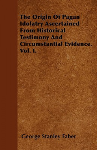The Origin Of Pagan Idolatry Ascertained From Historical Testimony And Circumstantial Evidence. Vol. I.