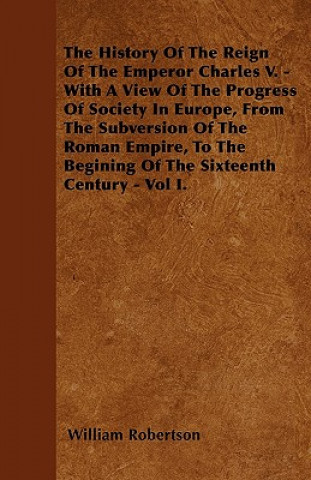 The History Of The Reign Of The Emperor Charles V. - With A View Of The Progress Of Society In Europe, From The Subversion Of The Roman Empire, To The