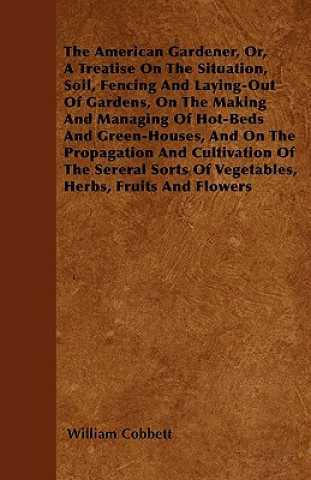 The American Gardener, Or, A Treatise On The Situation, Soil, Fencing And Laying-Out Of Gardens, On The Making And Managing Of Hot-Beds And Green-Hous
