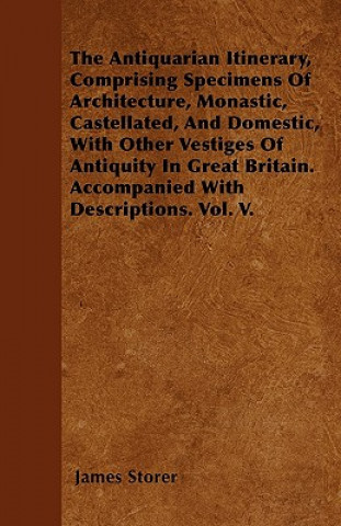 The Antiquarian Itinerary, Comprising Specimens Of Architecture, Monastic, Castellated, And Domestic, With Other Vestiges Of Antiquity In Great Britai