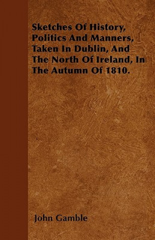Sketches Of History, Politics And Manners, Taken In Dublin, And The North Of Ireland, In The Autumn Of 1810.
