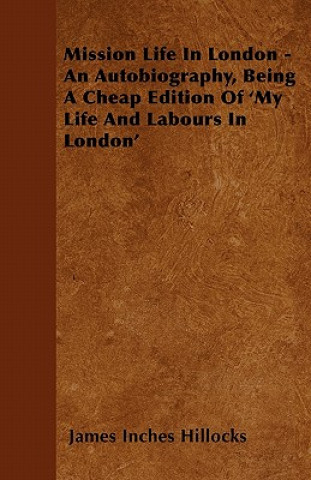 Mission Life in London - An Autobiography, Being a Cheap Edition of 'my Life and Labours in London'
