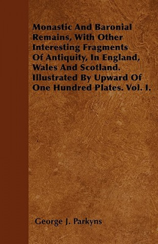 Monastic And Baronial Remains, With Other Interesting Fragments Of Antiquity, In England, Wales And Scotland. Illustrated By Upward Of One Hundred Pla