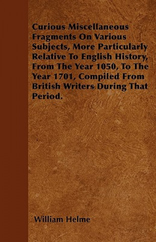 Curious Miscellaneous Fragments On Various Subjects, More Particularly Relative To English History, From The Year 1050, To The Year 1701, Compiled Fro