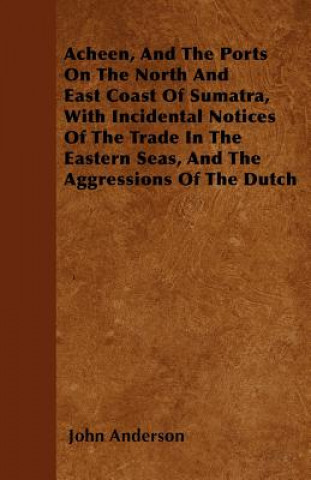 Acheen, And The Ports On The North And East Coast Of Sumatra, With Incidental Notices Of The Trade In The Eastern Seas, And The Aggressions Of The Dut