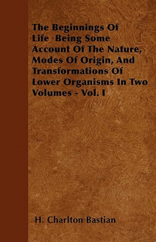 The Beginnings Of Life  Being Some Account Of The Nature, Modes Of Origin, And Transformations Of Lower Organisms In Two Volumes - Vol. I