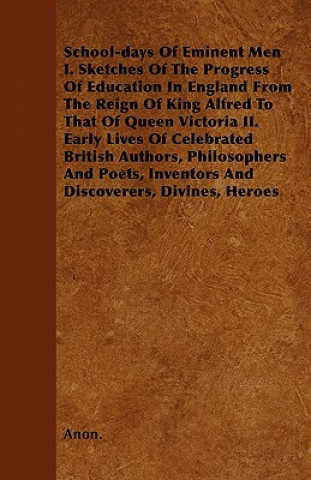 School-days Of Eminent Men  I. Sketches Of The Progress Of Education In England From The Reign Of King Alfred To That Of Queen Victoria II. Early Live