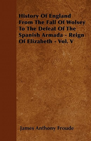 History Of England From The Fall Of Wolsey To The Defeat Of The Spanish Armada - Reign Of Elizabeth - Vol. V