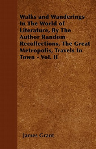 Walks and Wanderings In The World of Literature, By The Author Random Recollections, The Great Metropolis, Travels In Town - Vol. II