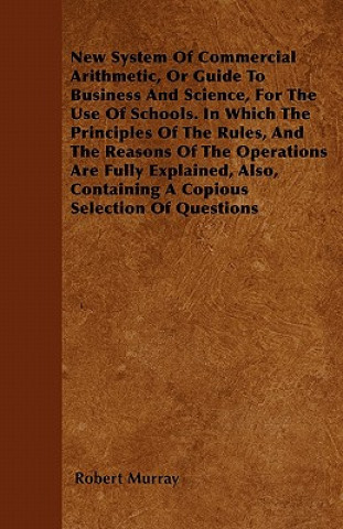 New System Of Commercial Arithmetic, Or Guide To Business And Science, For The Use Of Schools. In Which The Principles Of The Rules, And The Reasons O