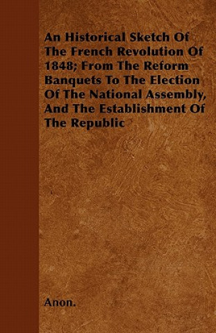 An Historical Sketch Of The French Revolution Of 1848; From The Reform Banquets To The Election Of The National Assembly, And The Establishment Of The