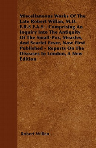 Miscellaneous Works of the Late Robert Willan, M.D. F.R.S F.A.S - Comprising an Inquiry Into the Antiquity of the Small-Pox, Measles, and Scarlet Feve