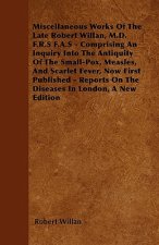 Miscellaneous Works of the Late Robert Willan, M.D. F.R.S F.A.S - Comprising an Inquiry Into the Antiquity of the Small-Pox, Measles, and Scarlet Feve