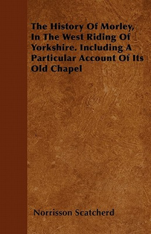 The History Of Morley, In The West Riding Of Yorkshire. Including A Particular Account Of Its Old Chapel
