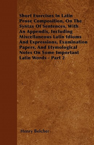 Short Exercises In Latin Prose Composition, On The Syntax Of Sentences, With An Appendix, Including Miscellaneous Latin Idioms And Expressions, Examin